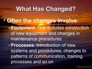 What Has Changed? Often the changes involve : Equipment . This includes introduction of new equipment and changes in maintenance procedures  Processes . Introduction of new systems and procedures, changes to patterns of communication, training processes and so on   