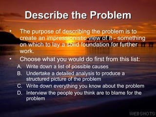 Describe the Problem The purpose of describing the problem is to create an impressionistic view of it - something on which to lay a solid foundation for further work.  Choose what you would do first from this list: Write down a list of possible causes Undertake a detailed analysis to produce a structured picture of the problem Write down everything you know about the problem Interview the people you think are to blame for the problem 