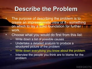 Describe the Problem The purpose of describing the problem is to create an impressionistic view of it - something on which to lay a solid foundation for further work.  Choose what you would do first from this list: Write down a list of possible causes Undertake a detailed analysis to produce a structured picture of the problem Write down everything you know about the problem Interview the people you think are to blame for the problem 