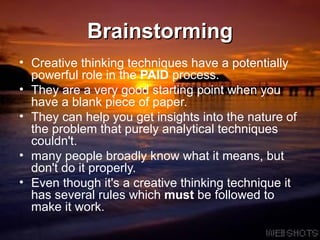Brainstorming Creative thinking techniques have a potentially powerful role in the  PAID  process.  They are a very good starting point when you have a blank piece of paper.  They can help you get insights into the nature of the problem that purely analytical techniques couldn't.  many people broadly know what it means, but don't do it properly.  Even though it's a creative thinking technique it has several rules which  must  be followed to make it work.  