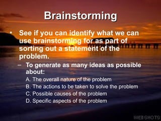 Brainstorming See if you can identify what we can use brainstorming for as part of sorting out a statement of the problem. To generate as many ideas as possible about: The overall nature of the problem The actions to be taken to solve the problem Possible causes of the problem Specific aspects of the problem 