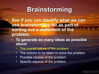 Brainstorming See if you can identify what we can use brainstorming for as part of sorting out a statement of the problem. To generate as many ideas as possible about: The overall nature of the problem The actions to be taken to solve the problem Possible causes of the problem Specific aspects of the problem 