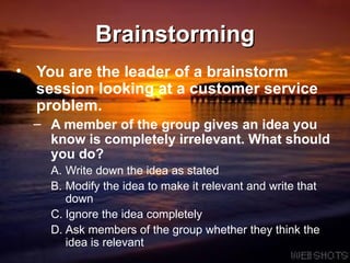 Brainstorming You are the leader of a brainstorm session looking at a customer service problem.  A member of the group gives an idea you know is completely irrelevant. What should you do?  Write down the idea as stated Modify the idea to make it relevant and write that down Ignore the idea completely Ask members of the group whether they think the idea is relevant 