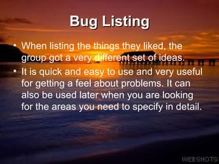 Bug Listing When listing the things they liked, the group got a very different set of ideas.  It is quick and easy to use and very useful for getting a feel about problems. It can also be used later when you are looking for the areas you need to specify in detail.  