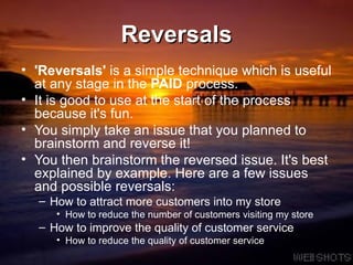 Reversals 'Reversals'  is a simple technique which is useful at any stage in the  PAID  process.  It is good to use at the start of the process because it's fun.  You simply take an issue that you planned to brainstorm and reverse it!  You then brainstorm the reversed issue. It's best explained by example. Here are a few issues and possible reversals: How to attract more customers into my store  How to reduce the number of customers visiting my store  How to improve the quality of customer service  How to reduce the quality of customer service  