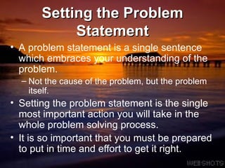 Setting the Problem Statement A   problem statement is a single sentence which embraces your understanding of the problem.  Not the cause of the problem, but the problem itself. Setting the   problem statement is the single most important action you will take in the whole problem solving process. It is so important that you must be prepared to put in time and effort to get it right. 