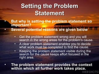 Setting the Problem Statement But why is setting the problem statement so important?  Several potential reasons are given below Get the problem statement wrong and you will search in the wrong areas for the problem's cause.  A clear problem statement enables you to decide what work must be completed to find the cause.  Keeping the problem statement visible during the search for the cause keeps effort focused in the right area. The problem statement provides the context within which all further work takes place.  