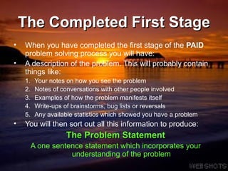 The Completed First Stage When you have completed the first stage of the  PAID  problem solving process you will have: A description of the problem. This will probably contain things like: Your notes on how you see the problem Notes of conversations with other people involved Examples of how the problem manifests itself Write-ups of brainstorms, bug lists or reversals Any available statistics which showed you have a problem You will then sort out all this information to produce: The Problem Statement A one sentence statement which incorporates your understanding of the problem 