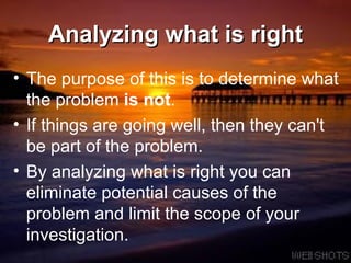 Analyzing what is right The purpose of this is to determine what the problem  is not .  If things are going well, then they can't be part of the problem.  By analyzing what is right you can eliminate potential causes of the problem and limit the scope of your investigation.  