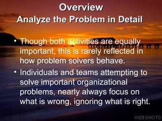 Overview Analyze the Problem in Detail   Though both activities are equally important, this is rarely reflected in how problem solvers behave. Individuals and teams attempting to solve important organizational problems, nearly always focus on what is wrong, ignoring what is right.  