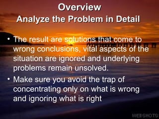 Overview Analyze the Problem in Detail   The result are solutions that come to wrong conclusions, vital aspects of the situation are ignored and underlying problems remain unsolved.  Make sure you avoid the trap of concentrating only on what is wrong and ignoring what is right 