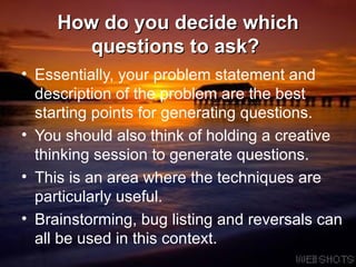 How do you decide which questions to ask?  Essentially, your problem statement and description of the problem are the best starting points for generating questions. You should also think of holding a creative thinking session to generate questions.  This is an area where the techniques are particularly useful.  Brainstorming, bug listing and reversals can all be used in this context.  