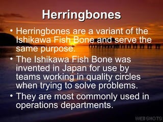 Herringbones Herringbones are a variant of the Ishikawa Fish Bone and serve the same purpose.  The Ishikawa Fish Bone was invented in Japan for use by teams working in quality circles when trying to solve problems.  They are most commonly used in operations departments. 