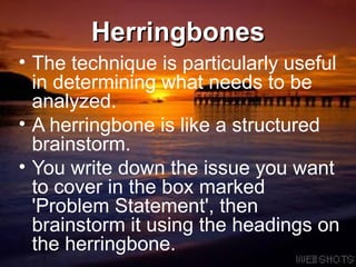 Herringbones The technique is particularly useful in determining what needs to be analyzed.  A herringbone is like a structured brainstorm.  You write down the issue you want to cover in the box marked 'Problem Statement', then brainstorm it using the headings on the herringbone. 