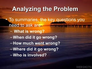Analyzing the Problem   To summaries, the key questions you need to ask are:  What is wrong? When did it go wrong? How much went wrong? Where did it go wrong? Who is involved?   