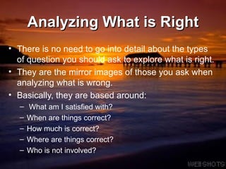 Analyzing What is Right There is no need to go into detail about the types of question you should ask to explore what is right.  They are the mirror images of those you ask when analyzing what is wrong.  Basically, they are based around: What am I satisfied with? When are things correct? How much is correct? Where are things correct? Who is not involved?  