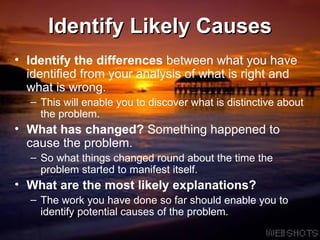 Identify Likely Causes Identify the differences  between what you have identified from your analysis of what is right and what is wrong.  This will enable you to discover what is distinctive about the problem. What has changed?  Something happened to cause the problem.  So what things changed round about the time the problem started to manifest itself. What are the most likely explanations?   The work you have done so far should enable you to identify potential causes of the problem. 