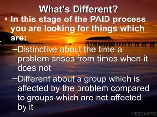 What's Different? In this stage of the PAID process you are looking for things which are:   Distinctive about the time a problem arises from times when it does not  Different about a group which is affected by the problem compared to groups which are not affected by it   