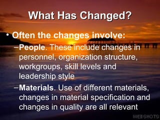 What Has Changed? Often the changes involve: People . These include changes in personnel, organization structure, workgroups, skill levels and leadership style  Materials . Use of different materials, changes in material specification and changes in quality are all relevant 