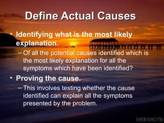Define Actual Causes  Identifying what is the most likely explanation.   Of all the potential causes identified which is the most likely explanation for all the symptoms which have been identified?  Proving the cause.   This involves testing whether the cause identified can explain all the symptoms presented by the problem.  