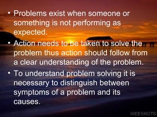 Problems exist when someone or something is not performing as expected.  Action needs to be taken to solve the problem thus action should follow from a clear understanding of the problem.  To understand problem solving it is necessary to distinguish between symptoms of a problem and its causes.  