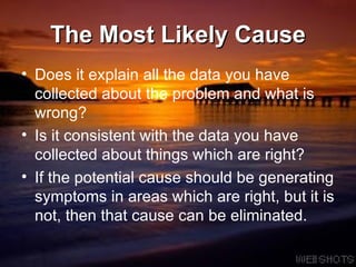 The Most Likely Cause Does it explain all the data you have collected about the problem and what is wrong?  Is it consistent with the data you have collected about things which are right?  If the potential cause should be generating symptoms in areas which are right, but it is not, then that cause can be eliminated.  