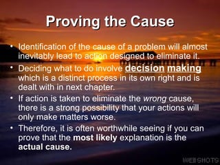 Proving the Cause Identification of the cause of a problem will almost inevitably lead to action designed to eliminate it.  Deciding what to do involve  decision   making   which is a distinct process in its own right and is dealt with in next chapter. If action is taken to eliminate the  wrong  cause, there is a strong possibility that your actions will only make matters worse.  Therefore, it is often worthwhile seeing if you can prove that the  most likely  explanation is the  actual cause. 