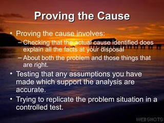 Proving the Cause Proving the cause involves: Checking that the actual cause identified does explain all the facts at your disposal About both the problem and those things that are right. Testing that any assumptions you have made which support the analysis are accurate.  Trying to replicate the problem situation in a controlled test.  