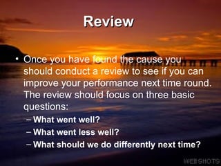 Review   Once you have found the cause you should conduct a review to see if you can improve your performance next time round. The review should focus on three basic questions: What went well? What went less well? What should we do differently next time? 