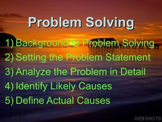Problem Solving Background to Problem Solving Setting the Problem Statement Analyze the Problem in Detail Identify Likely Causes Define Actual Causes 