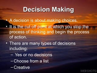 Decision Making A decision is about making choices.  It is the cut off point at which you stop the process of thinking and begin the process of action.  There are many types of decisions including:  Yes or no decisions Choose from a list Creative 