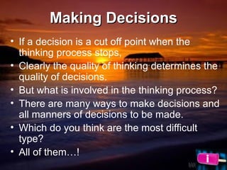 Making Decisions If a decision is a cut off point when the thinking process stops,  Clearly the quality of thinking determines the quality of decisions.  But what is involved in the thinking process? There are many ways to make decisions and all manners of decisions to be made. Which do you think are the most difficult type?  All of them…! 