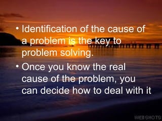 Identification of the cause of a problem is the key to problem solving.  Once you know the real cause of the problem, you can decide how to deal with it 