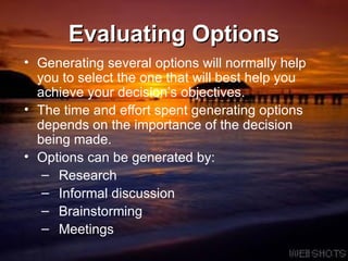 Evaluating Options Generating several options will normally help you to select the one that will best help you achieve your decision’s objectives.  The time and effort spent generating options depends on the importance of the decision being made.  Options can be generated by:  Research Informal discussion Brainstorming Meetings 