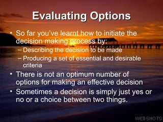 Evaluating Options So far you’ve learnt how to initiate the decision making process by: Describing the decision to be made Producing a set of essential and desirable criteria There is not an optimum number of options for making an effective decision Sometimes a decision is simply just yes or no or a choice between two things. 