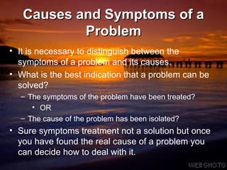 Causes and Symptoms of a Problem It is necessary to distinguish between the symptoms of a problem and its causes. What is the best indication that a problem can be solved? The symptoms of the problem have been treated? OR The cause of the problem has been isolated? Sure symptoms treatment not a solution but once you have found the real cause of a problem you can decide how to deal with it.  