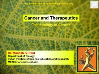 This presentation is for teaching purpose only




             Cancer and Therapeutics
                    The Etiology of Cancer




Dr. Manash K. Paul
Department of Biology
Indian Institute of Science Education and Research
Mohali; www.iisermohali.ac.in
 