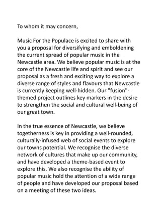 To whom it may concern,Music For the Populace is excited to share with you a proposal for diversifying and emboldening the current spread of popular music in the Newcastle area. We believe popular music is at the core of the Newcastle life and spirit and see our proposal as a fresh and exciting way to explore a diverse range of styles and flavours that Newcastle is currently keeping well-hidden. Our "fusion"-themed project outlines key markers in the desire to strengthen the social and cultural well-being of our great town.In the true essence of Newcastle, we believe togetherness is key in providing a well-rounded, culturally-infused web of social events to explore our towns potential. We recognise the diverse network of cultures that make up our community, and have developed a theme-based event to explore this. We also recognise the ability of popular music hold the attention of a wide range of people and have developed our proposal based on a meeting of these two ideas.  