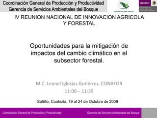 Coordinación General de Producción y Productividad
  Gerencia de Servicios Ambientales del Bosque
          IV REUNION NACIONAL DE INNOVACION AGRICOLA
                          Y FORESTAL



                       Oportunidades para la mitigación de
                       impactos del cambio climático en el
                               subsector forestal.


                            M.C. Leonel Iglesias Gutiérrez, CONAFOR
                                         11:00 – 11:35
                             Saltillo, Coahuila; 19 al 24 de Octubre de 2009

Coordinación General de Producción y Productividad        Gerencia de Servicios Ambientales del Bosque
 