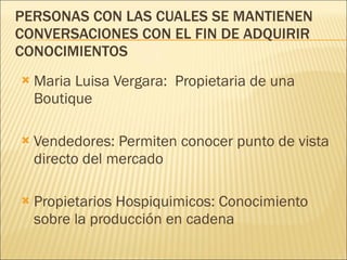 PERSONAS CON LAS CUALES SE MANTIENEN CONVERSACIONES CON EL FIN DE ADQUIRIR CONOCIMIENTOS Maria Luisa Vergara:  Propietaria de una Boutique Vendedores: Permiten conocer punto de vista directo del mercado Propietarios Hospiquimicos: Conocimiento sobre la producción en cadena 