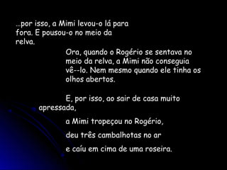 …por isso, a Mimi levou-o lá para
fora. E pousou-o no meio da
relva.
Ora, quando o Rogério se sentava no
meio da relva, a Mimi não conseguia
vê--lo. Nem mesmo quando ele tinha os
olhos abertos.
E, por isso, ao sair de casa muito
apressada,
a Mimi tropeçou no Rogério,
deu três cambalhotas no ar
e caíu em cima de uma roseira.
 