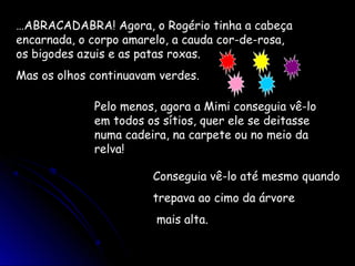 …ABRACADABRA! Agora, o Rogério tinha a cabeça
encarnada, o corpo amarelo, a cauda cor-de-rosa,
os bigodes azuis e as patas roxas.
Mas os olhos continuavam verdes.
Pelo menos, agora a Mimi conseguia vê-lo
em todos os sítios, quer ele se deitasse
numa cadeira, na carpete ou no meio da
relva!
Conseguia vê-lo até mesmo quando
trepava ao cimo da árvore
mais alta.
 
