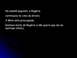 Na manhã seguinte, o Rogério
continuava no cimo da árvore.
A Mimi esta preocupada.
Gostava muito do Rogério e não queria que ele se
sentisse infeliz.
 