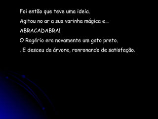 Foi então que teve uma ideia.
Agitou no ar a sua varinha mágica e…
ABRACADABRA!
O Rogério era novamente um gato preto.
. E desceu da árvore, ronronando de satisfação.
 