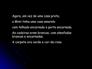 Agora, em vez de uma casa preta,
a Mimi tinha uma casa amarela
com telhado encarnado e porta encarnada.
As cadeiras eram brancas, com almofadas
brancas e encarnadas.
A carpete era verde e cor-de-rosa.
 