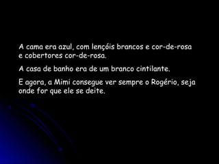 A cama era azul, com lençóis brancos e cor-de-rosa
e cobertores cor-de-rosa.
A casa de banho era de um branco cintilante.
E agora, a Mimi consegue ver sempre o Rogério, seja
onde for que ele se deite.
 