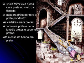 A Bruxa Mimi vivia numaA Bruxa Mimi vivia numa
casa preta no meio dacasa preta no meio da
floresta.floresta.
A casa era preta por fora eA casa era preta por fora e
preta por dentro.preta por dentro.
As cadeiras eram pretas.As cadeiras eram pretas.
A cama era preta e tinhaA cama era preta e tinha
lençóis pretos e cobertoreslençóis pretos e cobertores
pretos.pretos.
Até a casa de banho eraAté a casa de banho era
preta.preta.
 