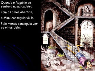 Quando o Rogério se
sentava numa cadeira
com os olhos abertos,
a Mimi conseguia vê-lo.
Pelo menos conseguia ver
os olhos dele.
 