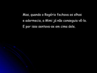 Mas, quando o Rogério fechava os olhos
e adormecia, a Mimi já não conseguia vê-lo.
E por isso sentava-se em cima dele.
 