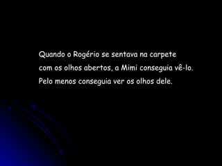 Quando o Rogério se sentava na carpete
com os olhos abertos, a Mimi conseguia vê-lo.
Pelo menos conseguia ver os olhos dele.
 